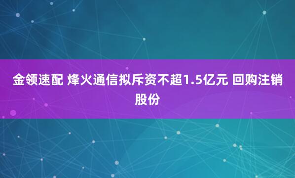金领速配 烽火通信拟斥资不超1.5亿元 回购注销股份