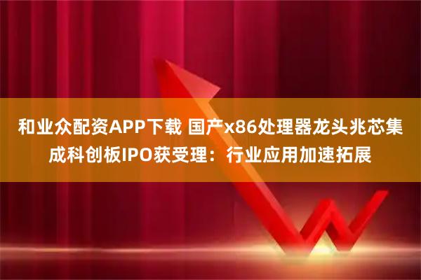 和业众配资APP下载 国产x86处理器龙头兆芯集成科创板IPO获受理：行业应用加速拓展