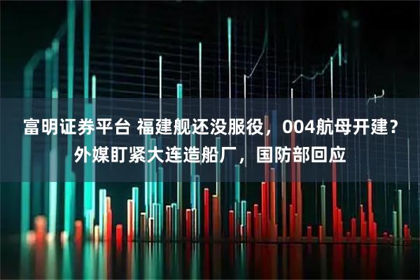 富明证券平台 福建舰还没服役，004航母开建？外媒盯紧大连造船厂，国防部回应