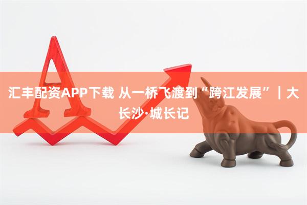 汇丰配资APP下载 从一桥飞渡到“跨江发展”｜大长沙·城长记