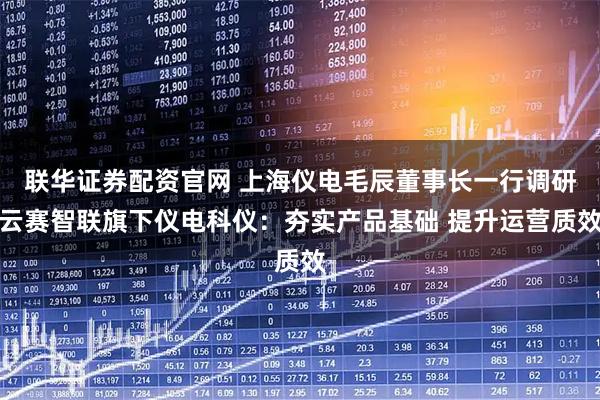 联华证券配资官网 上海仪电毛辰董事长一行调研云赛智联旗下仪电科仪：夯实产品基础 提升运营质效