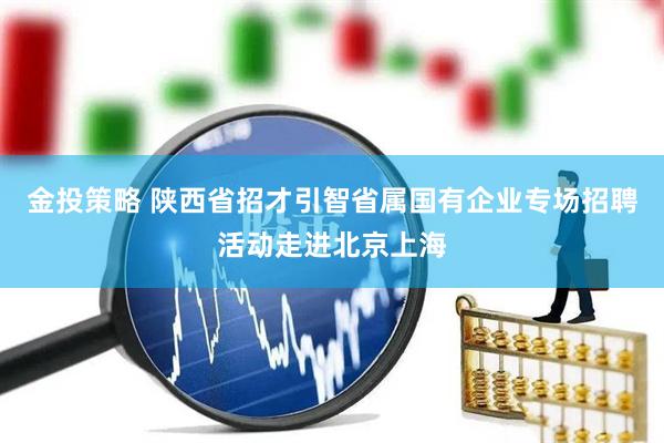 金投策略 陕西省招才引智省属国有企业专场招聘活动走进北京上海