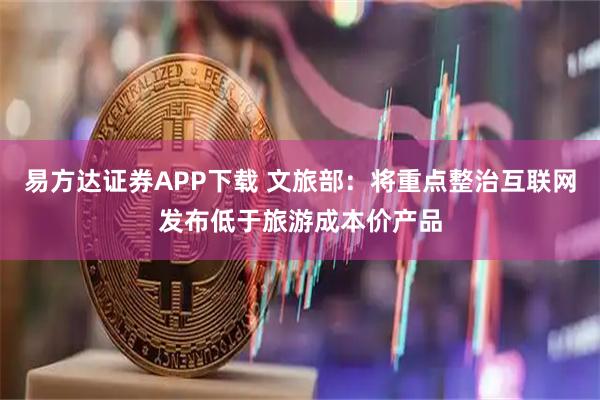 易方达证券APP下载 文旅部：将重点整治互联网发布低于旅游成本价产品