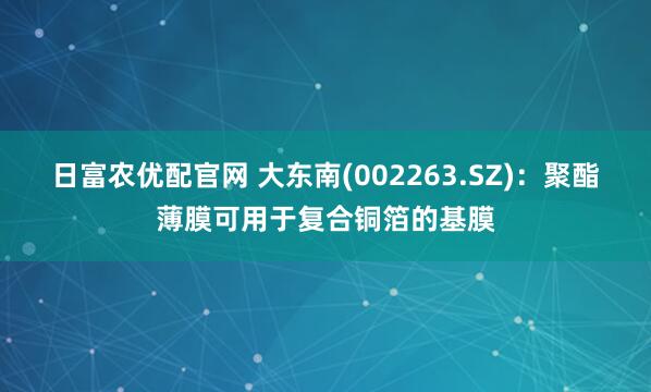日富农优配官网 大东南(002263.SZ)：聚酯薄膜可用于复合铜箔的基膜