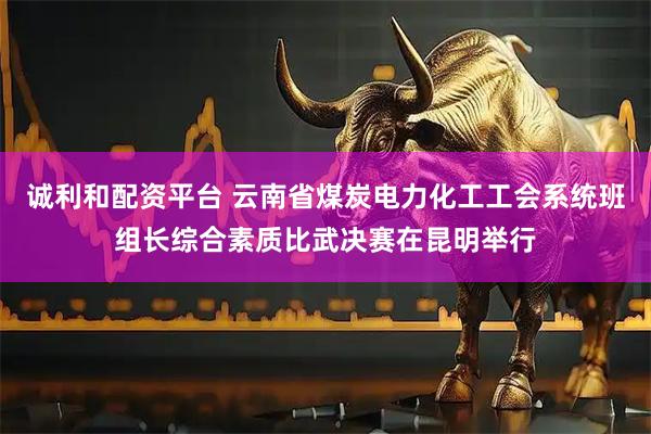 诚利和配资平台 云南省煤炭电力化工工会系统班组长综合素质比武决赛在昆明举行