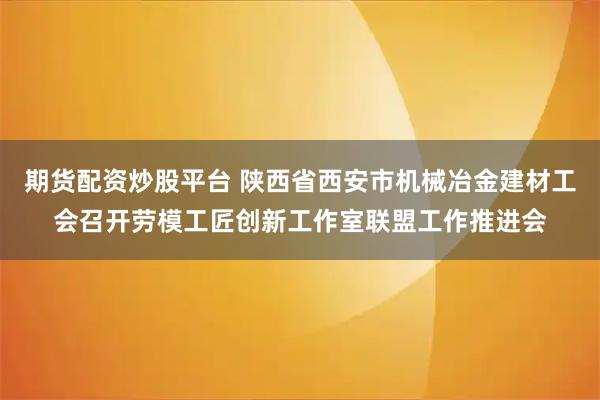期货配资炒股平台 陕西省西安市机械冶金建材工会召开劳模工匠创新工作室联盟工作推进会