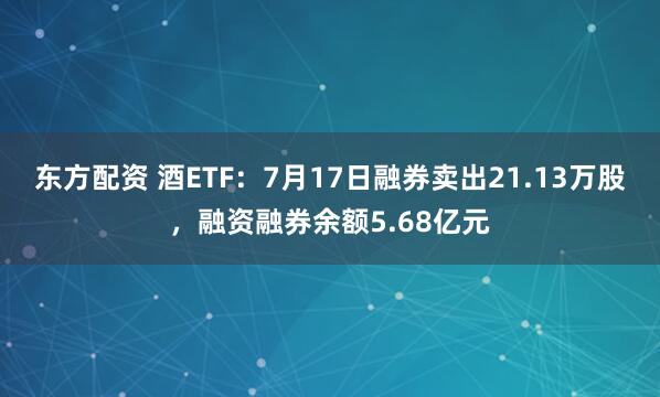 东方配资 酒ETF：7月17日融券卖出21.13万股，融资融券余额5.68亿元