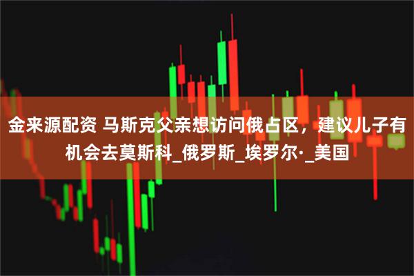 金来源配资 马斯克父亲想访问俄占区,建议儿子有机会去莫斯科_俄罗斯_埃罗尔·_美国