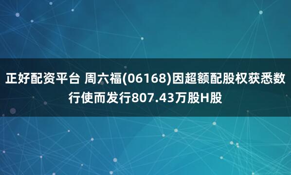 正好配资平台 周六福(06168)因超额配股权获悉数行使而发行807.43万股H股