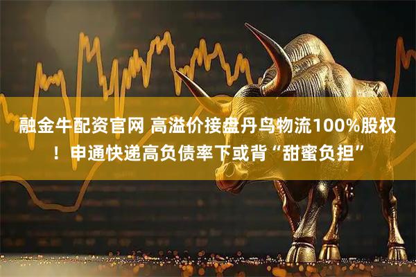 融金牛配资官网 高溢价接盘丹鸟物流100%股权！申通快递高负债率下或背“甜蜜负担”