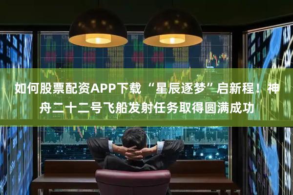 如何股票配资APP下载 “星辰逐梦”启新程！神舟二十二号飞船发射任务取得圆满成功