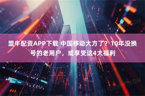 盟牛配资APP下载 中国移动大方了?10年没换号的老用户,或享受这4大福利