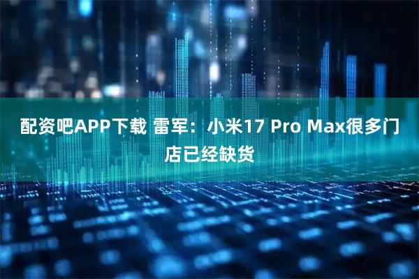 配资吧APP下载 雷军:小米17 Pro Max很多门店已经缺货