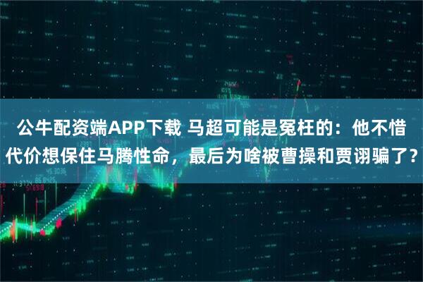 公牛配资端APP下载 马超可能是冤枉的：他不惜代价想保住马腾性命，最后为啥被曹操和贾诩骗了？