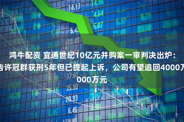 鸿牛配资 宜通世纪10亿元并购案一审判决出炉:被告许冠群获刑5年但已提起上诉,公司有望追回4000万元
