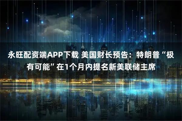 永旺配资端APP下载 美国财长预告：特朗普“极有可能”在1个月内提名新美联储主席