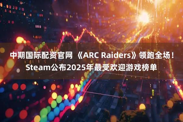 中期国际配资官网 《ARC Raiders》领跑全场！Steam公布2025年最受欢迎游戏榜单
