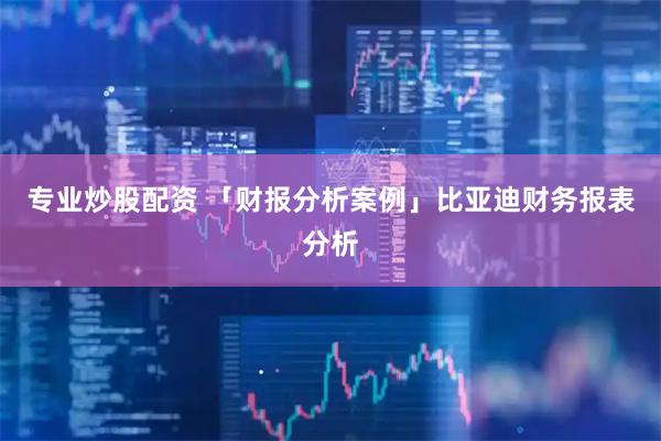 专业炒股配资 「财报分析案例」比亚迪财务报表分析