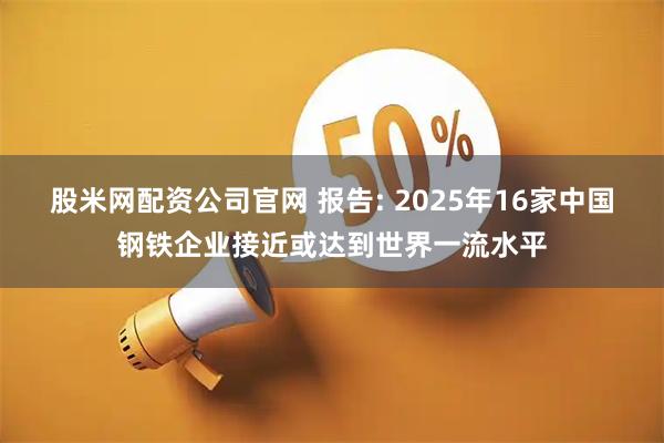 股米网配资公司官网 报告: 2025年16家中国钢铁企业接近或达到世界一流水平