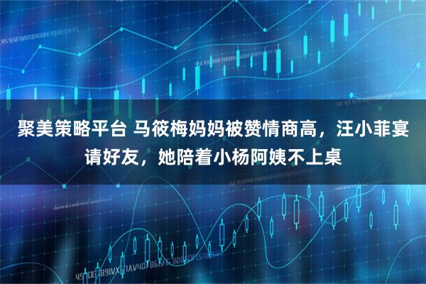 聚美策略平台 马筱梅妈妈被赞情商高，汪小菲宴请好友，她陪着小杨阿姨不上桌