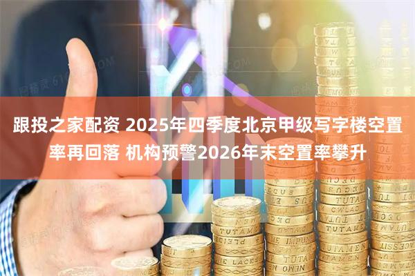 跟投之家配资 2025年四季度北京甲级写字楼空置率再回落 机构预警2026年末空置率攀升