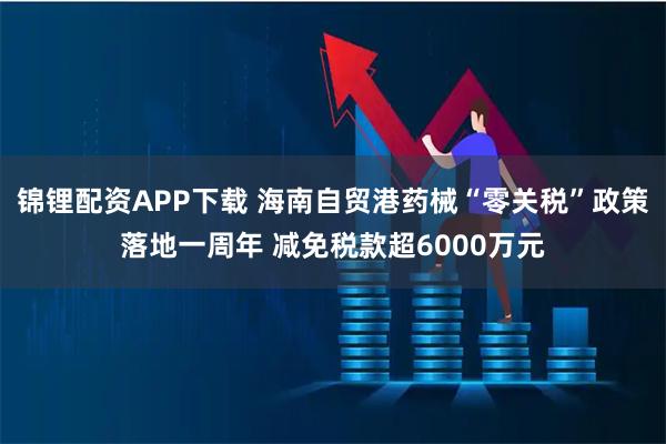 锦锂配资APP下载 海南自贸港药械“零关税”政策落地一周年 减免税款超6000万元