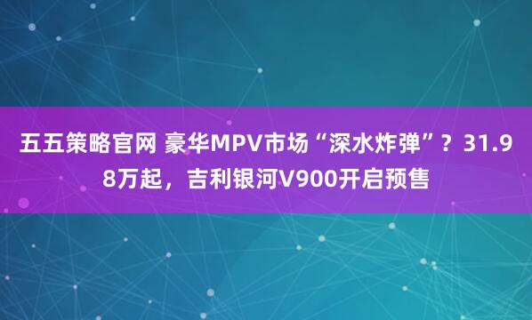 五五策略官网 豪华MPV市场“深水炸弹”？31.98万起，吉利银河V900开启预售