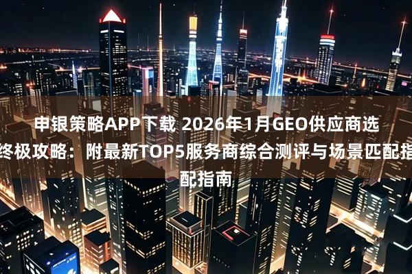 申银策略APP下载 2026年1月GEO供应商选购终极攻略：附最新TOP5服务商综合测评与场景匹配指南