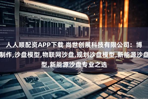 人人顺配资APP下载 尚世创展科技有限公司：博物馆沙盘制作,沙盘模型,物联网沙盘,规划沙盘模型,新能源沙盘专业之选