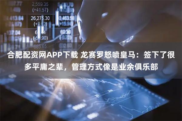 合肥配资网APP下载 龙赛罗怒喷皇马：签下了很多平庸之辈，管理方式像是业余俱乐部