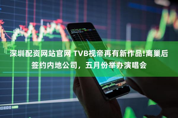 深圳配资网站官网 TVB视帝再有新作品!离巢后签约内地公司，五月份举办演唱会