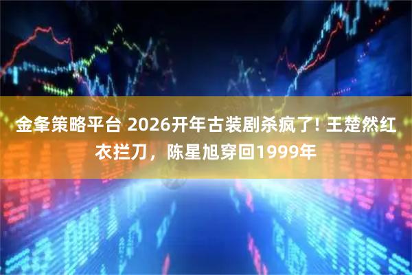 金夆策略平台 2026开年古装剧杀疯了! 王楚然红衣拦刀，陈星旭穿回1999年
