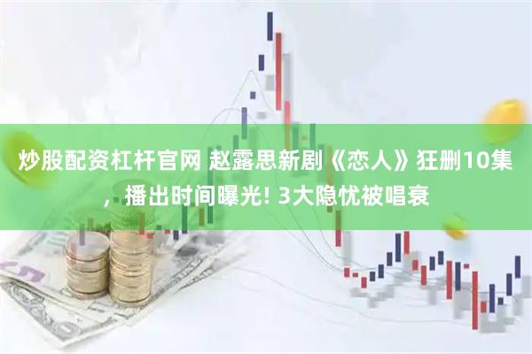 炒股配资杠杆官网 赵露思新剧《恋人》狂删10集，播出时间曝光! 3大隐忧被唱衰