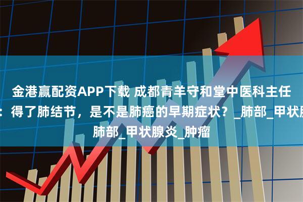 金港赢配资APP下载 成都青羊守和堂中医科主任毛英教授：得了肺结节，是不是肺癌的早期症状？_肺部_甲状腺炎_肿瘤