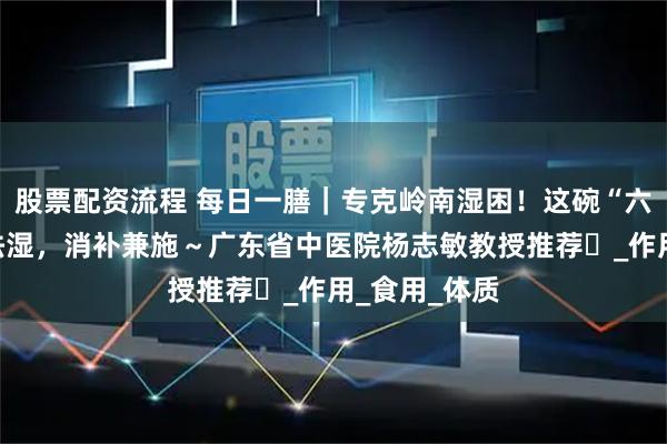 股票配资流程 每日一膳｜专克岭南湿困！这碗“六子粥”健脾祛湿，消补兼施～广东省中医院杨志敏教授推荐​_作用_食用_体质