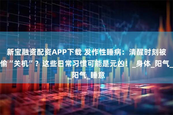 新宝融资配资APP下载 发作性睡病：清醒时刻被谁偷偷“关机”？这些日常习惯可能是元凶！_身体_阳气_睡意