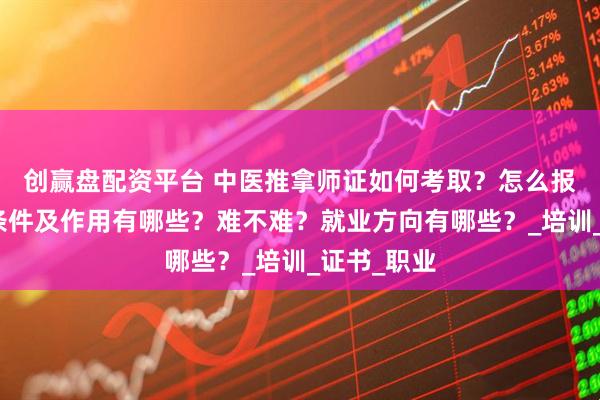 创赢盘配资平台 中医推拿师证如何考取?怎么报考,报考条件及作用有哪些?难不难?就业方向有哪些?_培训_证书_职业