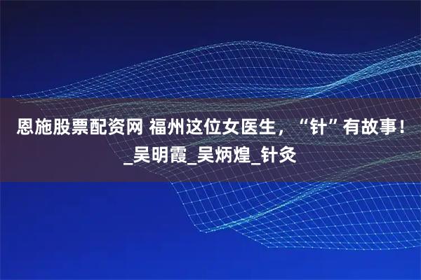 恩施股票配资网 福州这位女医生，“针”有故事！_吴明霞_吴炳煌_针灸