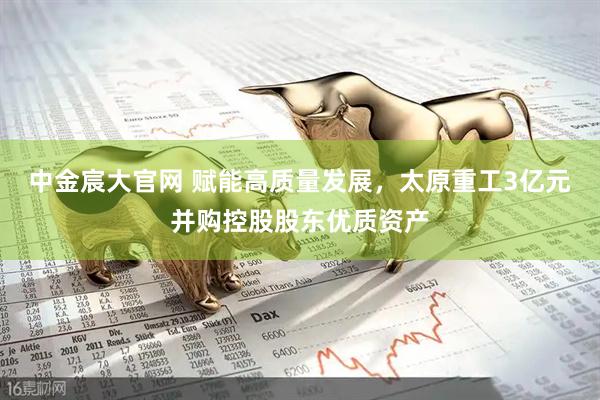 中金宸大官网 赋能高质量发展，太原重工3亿元并购控股股东优质资产