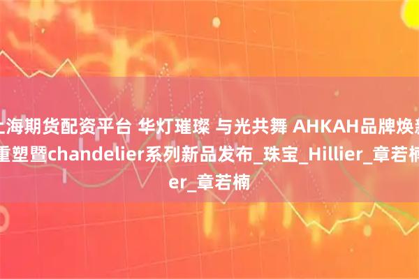 上海期货配资平台 华灯璀璨 与光共舞 AHKAH品牌焕新重塑暨chandelier系列新品发布_珠宝_Hillier_章若楠