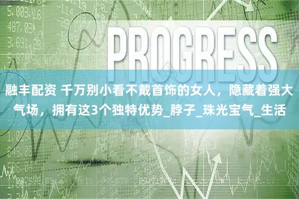 融丰配资 千万别小看不戴首饰的女人，隐藏着强大气场，拥有这3个独特优势_脖子_珠光宝气_生活
