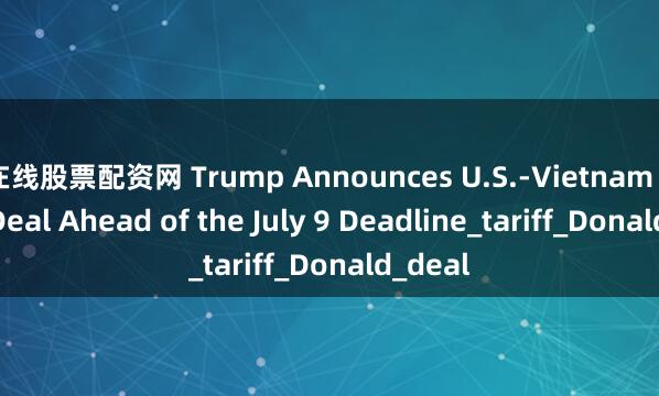 在线股票配资网 Trump Announces U.S.-Vietnam Trade Deal Ahead of the July 9 Deadline_tariff_Donald_deal