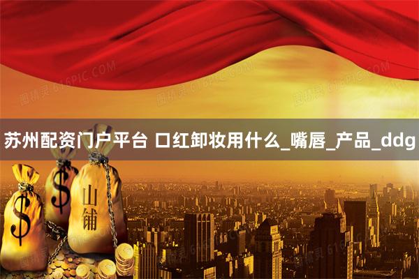 苏州配资门户平台 口红卸妆用什么_嘴唇_产品_ddg