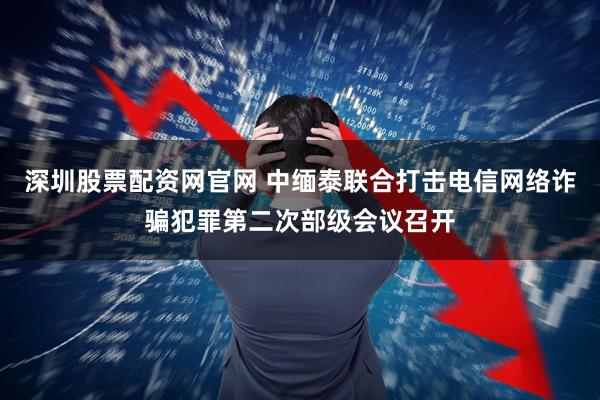 深圳股票配资网官网 中缅泰联合打击电信网络诈骗犯罪第二次部级会议召开