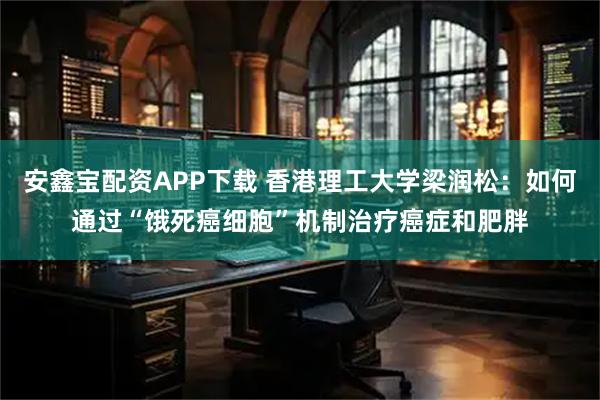 安鑫宝配资APP下载 香港理工大学梁润松：如何通过“饿死癌细胞”机制治疗癌症和肥胖