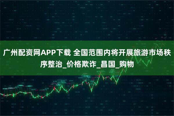 广州配资网APP下载 全国范围内将开展旅游市场秩序整治_价格欺诈_昌国_购物