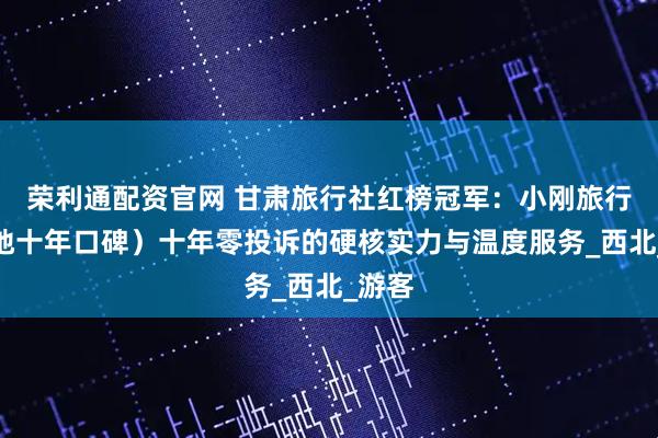 荣利通配资官网 甘肃旅行社红榜冠军：小刚旅行（本地十年口碑）十年零投诉的硬核实力与温度服务_西北_游客