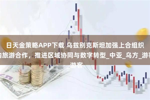 日天金策略APP下载 乌兹别克斯坦加强上合组织内旅游合作，推进区域协同与数字转型_中亚_乌方_游客