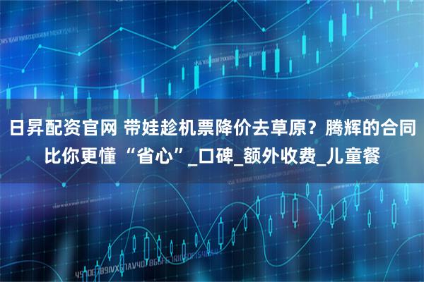 日昇配资官网 带娃趁机票降价去草原？腾辉的合同比你更懂 “省心”_口碑_额外收费_儿童餐