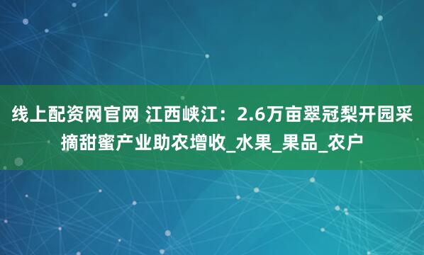 线上配资网官网 江西峡江：2.6万亩翠冠梨开园采摘甜蜜产业助农增收_水果_果品_农户